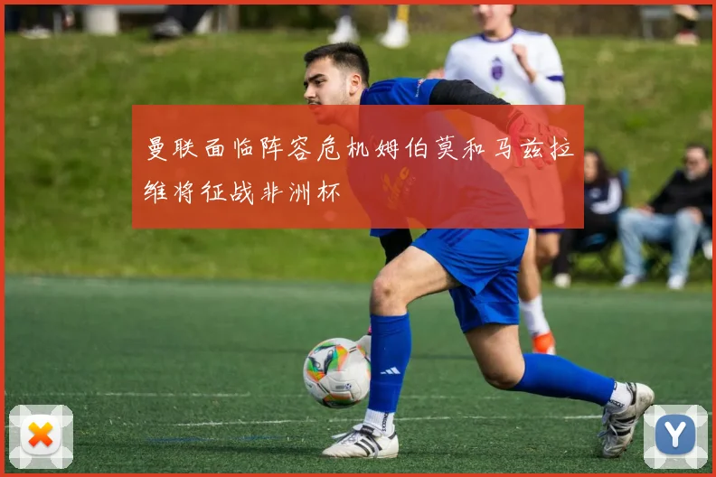 曼联面临阵容危机姆伯莫和马兹拉维将征战非洲杯
