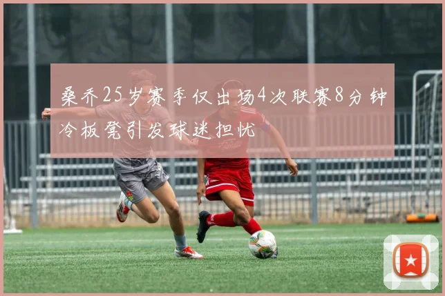 桑乔25岁赛季仅出场4次联赛8分钟冷板凳引发球迷担忧
