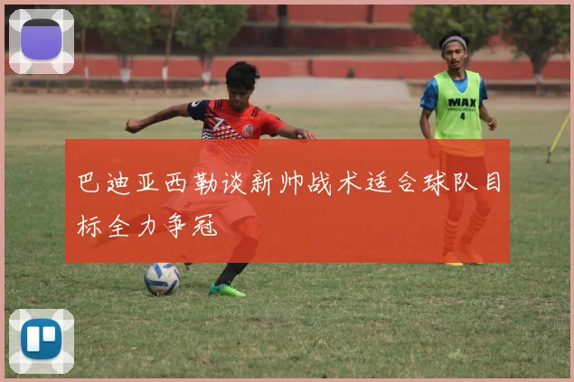 巴迪亚西勒谈新帅战术适合球队目标全力争冠