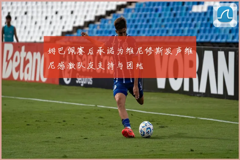 姆巴佩赛后承诺为维尼修斯发声维尼感激队友支持与团结