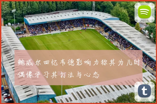 鲍威尔回忆韦德影响力称其为儿时偶像学习其打法与心态