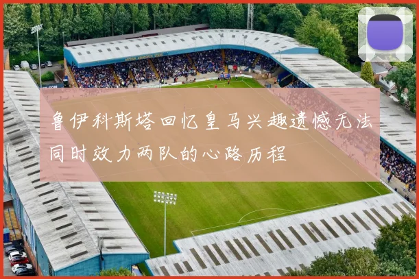 鲁伊科斯塔回忆皇马兴趣遗憾无法同时效力两队的心路历程