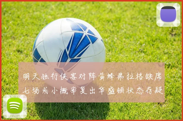 明天独行侠客对阵黄蜂弗拉格缺席七场或小概率复出华盛顿状态存疑