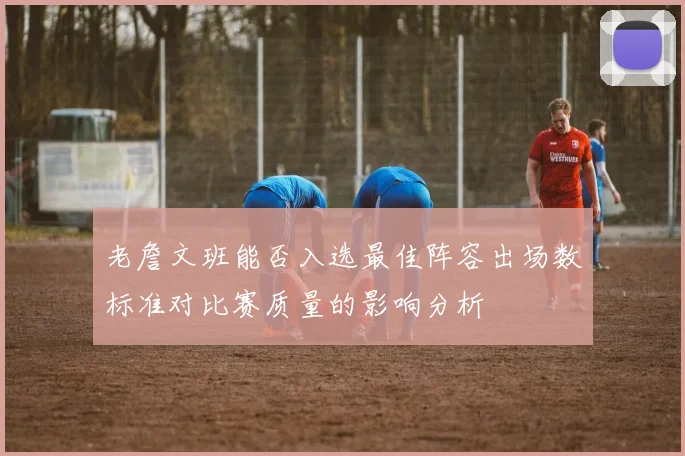 老詹文班能否入选最佳阵容出场数标准对比赛质量的影响分析