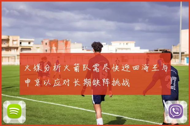 火媒分析火箭队需尽快迎回海王与申京以应对长期缺阵挑战
