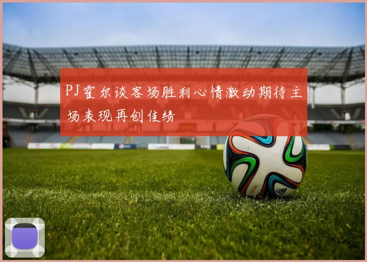 PJ霍尔谈客场胜利心情激动期待主场表现再创佳绩