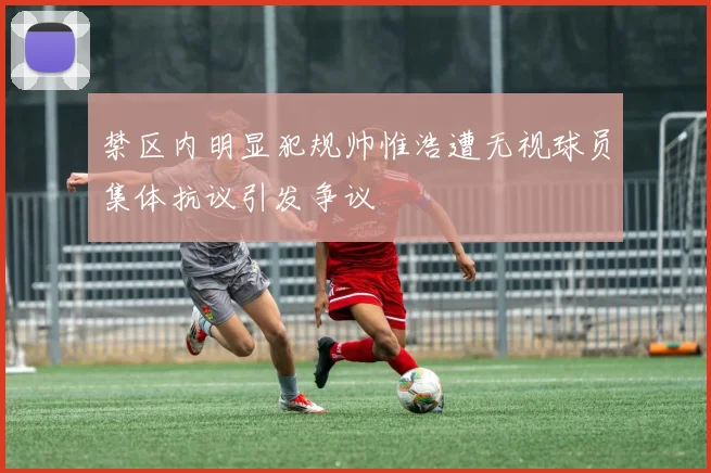 禁区内明显犯规帅惟浩遭无视球员集体抗议引发争议