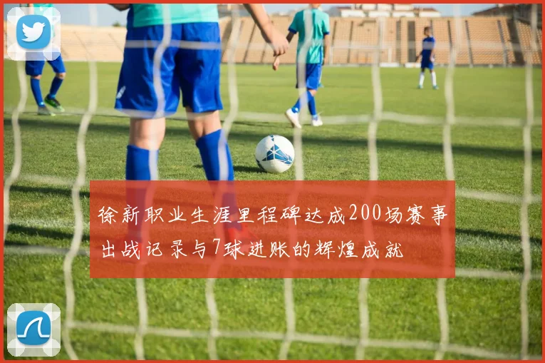 徐新职业生涯里程碑达成200场赛事出战记录与7球进账的辉煌成就