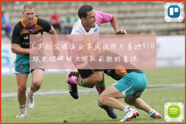 C罗社交媒体分享庆祝照片喜迎950球里程碑助力球队获胜的喜悦