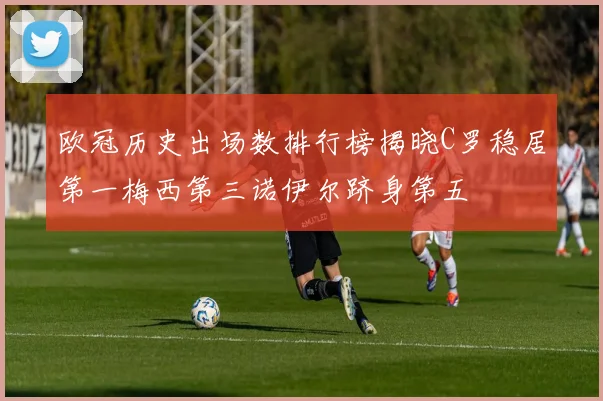 欧冠历史出场数排行榜揭晓C罗稳居第一梅西第三诺伊尔跻身第五