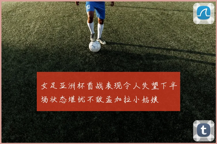 女足亚洲杯首战表现令人失望下半场状态堪忧不敌孟加拉小姑娘