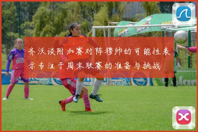 齐沃谈附加赛对阵穆帅的可能性表示专注于周末联赛的准备与挑战