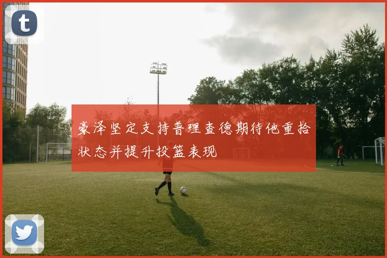 豪泽坚定支持普理查德期待他重拾状态并提升投篮表现