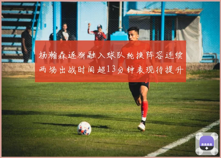 杨瀚森逐渐融入球队轮换阵容连续两场出战时间超13分钟表现待提升