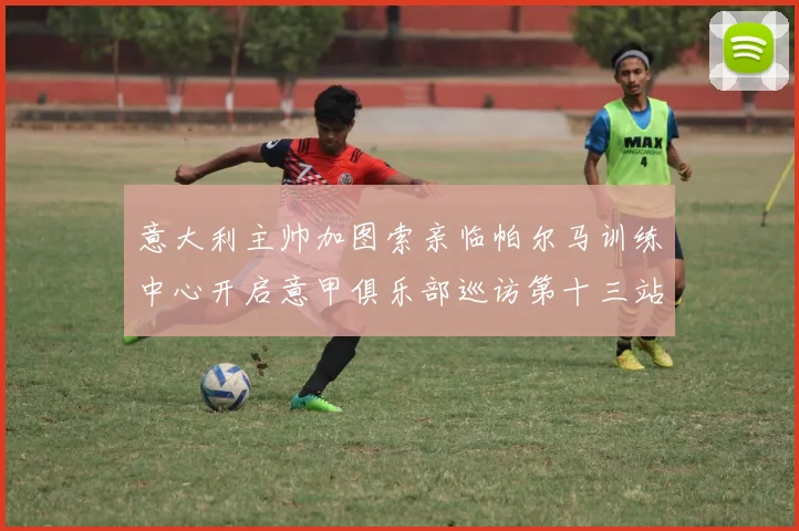 意大利主帅加图索亲临帕尔马训练中心开启意甲俱乐部巡访第十三站