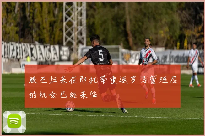 狼王归来在即托蒂重返罗马管理层的机会已经来临