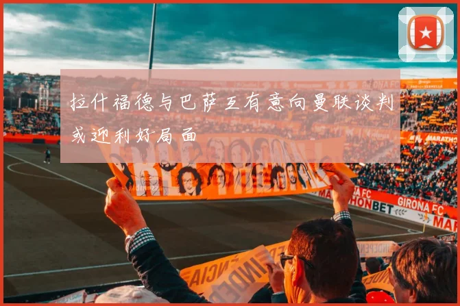 拉什福德与巴萨互有意向曼联谈判或迎利好局面