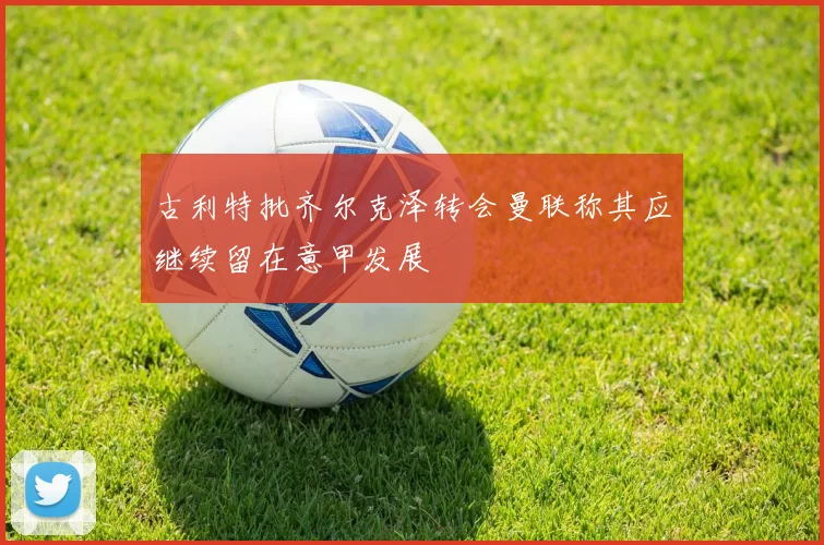 古利特批齐尔克泽转会曼联称其应继续留在意甲发展